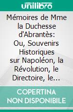 Mémoires de Mme la Duchesse d'Abrantès: Ou, Souvenirs Historiques sur Napoléon, la Révolution, le Directoire, le Consulat, l'Empire Et la Restauration. E-book. Formato PDF ebook di Laure Junot Abrantès