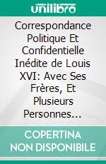 Correspondance Politique Et Confidentielle Inédite de Louis XVI: Avec Ses Frères, Et Plusieurs Personnes Célèbres, Pendant les Dernières Années de Son Règne, Et Jusqu'a Sa Mort; Avec des Observations. E-book. Formato PDF ebook