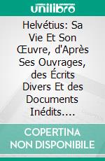 Helvétius: Sa Vie Et Son Œuvre, d'Après Ses Ouvrages, des Écrits Divers Et des Documents Inédits. E-book. Formato PDF ebook