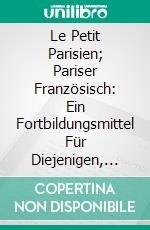 Le Petit Parisien; Pariser Französisch: Ein Fortbildungsmittel Für Diejenigen, Welche Die Lebendige Umgangssprache Auf Allen Gebieten des Täglichen Verkehrs Erlernen Wollen. E-book. Formato PDF ebook di Richard Kron