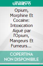 Opium, Morphine Et Cocaïne: Intoxication Aiguë par l'Opium, Mangeurs Et Fumeurs d'Opium, Morphinomanes Et Cocaïnomanes. E-book. Formato PDF ebook