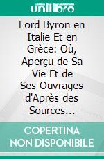 Lord Byron en Italie Et en Grèce: Où, Aperçu de Sa Vie Et de Ses Ouvrages d'Après des Sources Authentiques, Accompagné de Pièces Inédites Et d'un Tableau Littéraire Et Politique de Ces Deux Contrées. E-book. Formato PDF ebook