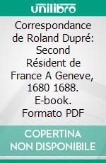 Correspondance de Roland Dupré: Second Résident de France A Geneve, 1680 1688. E-book. Formato PDF ebook