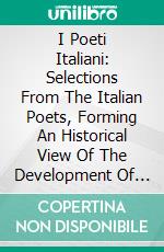 I Poeti Italiani: Selections From The Italian Poets, Forming An Historical View Of The Development Of Italian Poetry From The Earliest Times To The Present. E-book. Formato PDF ebook