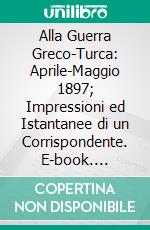 Alla Guerra Greco-Turca: Aprile-Maggio 1897; Impressioni ed Istantanee di un Corrispondente. E-book. Formato PDF ebook