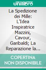 La Spedizione dei Mille: L'Idea Inspiratrice Mazzini, Cavour, Garibaldi; La Reparazione la Partenza la Campagna Meridionale, Col. Testo Integro del Diario di Nino Bixio e Illustrazioni. E-book. Formato PDF