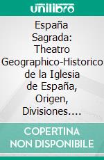 España Sagrada: Theatro Geographico-Historico de la Iglesia de España, Origen, Divisiones. E-book. Formato PDF