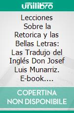 Lecciones Sobre la Retorica y las Bellas Letras: Las Tradujo del Inglés Don Josef Luis Munarriz. E-book. Formato PDF ebook