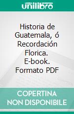 Historia de Guatemala, ó Recordación Florica. E-book. Formato PDF ebook