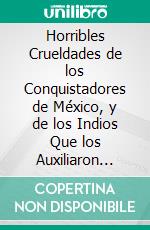 Horribles Crueldades de los Conquistadores de México, y de los Indios Que los Auxiliaron para Subyugarlo a la Corona de Castilla. E-book. Formato PDF ebook