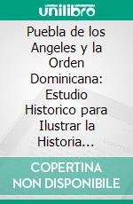 Puebla de los Angeles y la Orden Dominicana: Estudio Historico para Ilustrar la Historia Civil, Eclesiastica, Cientifica, Literaria y Artistica de Esta Ciudad de los Angeles. E-book. Formato PDF ebook