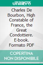 Charles De Bourbon, High Constable of France, the Great Condottiere. E-book. Formato PDF ebook di Christopher Hare