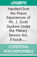 Handed-Over the Prison Experiences of Mr. J. Scott Duckers Under the Military Service Act. E-book. Formato PDF ebook di James Scott Duckers