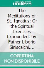 The Meditations of St. Ignatius: Or the Spiritual Exercises Expounded, by Father Liborio Siniscalchi, Translated From the Italian And; Revised by a Catholic Clergyman. E-book. Formato PDF ebook