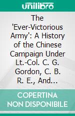 The 'Ever-Victorious Army': A History of the Chinese Campaign Under Lt.-Col. C. G. Gordon, C. B. R. E., And of the Suppression of the Tai-Ping Rebellion. E-book. Formato PDF ebook