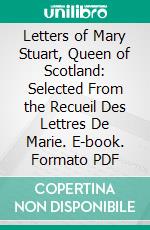 Letters of Mary Stuart, Queen of Scotland: Selected From the Recueil Des Lettres De Marie. E-book. Formato PDF ebook