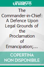 The Commander-in-Chief: A Defence Upon Legal Grounds of the Proclamation of Emancipation; And an Answer to Ex-Judge Curtis Pamphlet, Entitled Executive Power. E-book. Formato PDF ebook