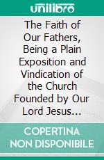 The Faith of Our Fathers, Being a Plain Exposition and Vindication of the Church Founded by Our Lord Jesus Christ. E-book. Formato PDF ebook di James Cardinal Gibbons