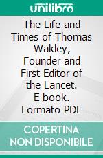 The Life and Times of Thomas Wakley, Founder and First Editor of the Lancet. E-book. Formato PDF ebook