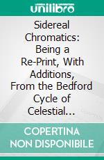 Sidereal Chromatics: Being a Re-Print, With Additions, From the Bedford Cycle of Celestial Objects, and Its Hartwell Continuation, on the Colours of Multiple Stars. E-book. Formato PDF ebook di W. H. Smyth