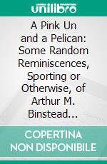 A Pink Un and a Pelican: Some Random Reminiscences, Sporting or Otherwise, of Arthur M. Binstead (Pitcher) And Ernest Wells (Swears). E-book. Formato PDF ebook di Arthur M. Binstead