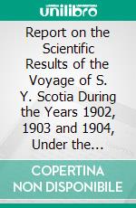Report on the Scientific Results of the Voyage of S. Y. Scotia During the Years 1902, 1903 and 1904, Under the Leadership of William S. Bruce. E-book. Formato PDF ebook di Scottish National Antarctic Expedition