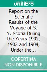 Report on the Scientific Results of the Voyage of S. Y. Scotia During the Years 1902, 1903 and 1904, Under the Leadership of William S. Bruce. E-book. Formato PDF