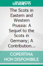 The Scots in Eastern and Western Prussia: A Sequel to the Scots in Germany; A Contribution Towards the History of the Scot Abroad. E-book. Formato PDF ebook di Th