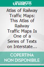 Atlas of Railway Traffic Maps: This Atlas of Railway Traffic Maps Is One of a Series of Texts on Interstate Commerce and Railway Traffic. E-book. Formato PDF