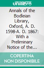 Annals of the Bodleian Library, Oxford, A. D. 1598-A. D. 1867: With a Preliminary Notice of the Earlier Library Founded in the Fourteenth Century. E-book. Formato PDF ebook di William Dunn Macray