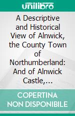 A Descriptive and Historical View of Alnwick, the County Town of Northumberland: And of Alnwick Castle, Alnwick and Hulne Abbeys, Brislee Tower. E-book. Formato PDF ebook