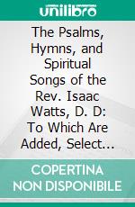 The Psalms, Hymns, and Spiritual Songs of the Rev. Isaac Watts, D. D: To Which Are Added, Select Hymns, From Other Authors; And Directions for Musical Expression. E-book. Formato PDF ebook di Isaac Watts