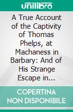 A True Account of the Captivity of Thomas Phelps, at Machaness in Barbary: And of His Strange Escape in Company of Edmund Baxter and Others. E-book. Formato PDF ebook