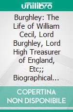 Burghley: The Life of William Cecil, Lord Burghley, Lord High Treasurer of England, Etc;; Biographical Notices of His Successors, the Earls and Marquises of Exeter. E-book. Formato PDF ebook