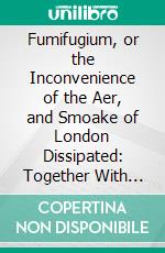 Fumifugium, or the Inconvenience of the Aer, and Smoake of London Dissipated: Together With Some Remedies Humbly Proposed. E-book. Formato PDF ebook