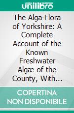 The Alga-Flora of Yorkshire: A Complete Account of the Known Freshwater Algæ of the County, With Many Notes on Their Affinities and Distribution. E-book. Formato PDF