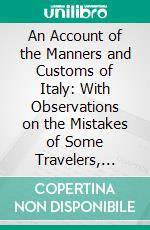 An Account of the Manners and Customs of Italy: With Observations on the Mistakes of Some Travelers, With Regard to That Country. E-book. Formato PDF ebook di Joseph Baretti