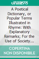 A Poetical Dictionary, or Popular Terms Illustrated in Rhyme: With Explanatory Remarks; For the Use of Society in General, and Politicians in Particular. E-book. Formato PDF ebook