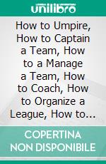 How to Umpire, How to Captain a Team, How to a Manage a Team, How to Coach, How to Organize a League, How to Score: Simplified Baseball Rules and Technical Terms of Base Ball. E-book. Formato PDF ebook