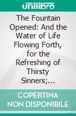 The Fountain Opened: And the Water of Life Flowing Forth, for the Refreshing of Thirsty Sinners; Wherein Is Set Out, Christs Earnest and Gracious Invitation of Poor Sinners to Come Unto the Waters. E-book. Formato PDF ebook