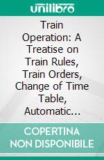 Train Operation: A Treatise on Train Rules, Train Orders, Change of Time Table, Automatic Block Signals, Interlocking, Examination, Questions and Answers. E-book. Formato PDF