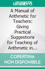 A Manual of Arithmetic for Teachers: Giving Practical Suggestions for Teaching of Arithmetic in the Elementary Grades and Junior High School, Based on the Wheeler’s Graded Arithmetic. E-book. Formato PDF