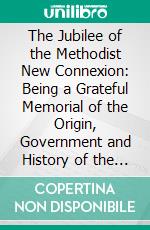 The Jubilee of the Methodist New Connexion: Being a Grateful Memorial of the Origin, Government and History of the Denomination. E-book. Formato PDF ebook