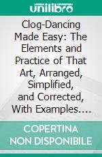 Clog-Dancing Made Easy: The Elements and Practice of That Art, Arranged, Simplified, and Corrected, With Examples. E-book. Formato PDF ebook di Henry Tucker