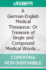 A German-English Medical Thesaurus: Or Treasure of Single and Compound Medical Words and Terms, With Dialogues, Idiomatic Phrases and Proverbs, Etc;, Etc. E-book. Formato PDF ebook di Henry Losch