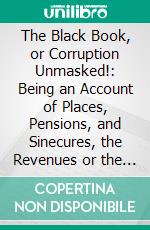 The Black Book, or Corruption Unmasked!: Being an Account of Places, Pensions, and Sinecures, the Revenues or the Clergy and Landed Aristocracy. E-book. Formato PDF ebook di John Wade