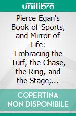 Pierce Egan's Book of Sports, and Mirror of Life: Embracing the Turf, the Chase, the Ring, and the Stage; Interspersed With Original Memoirs of Sporting Men, Etc. E-book. Formato PDF ebook di Pierce Egan