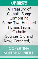 A Treasury of Catholic Song: Comprising Some Two Hundred Hymns From Catholic Sources Old and New; Gathered, Edited, and Allotted to Fitting Tunes for Congregational Use. E-book. Formato PDF ebook