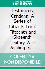 Testamenta Cantiana: A Series of Extracts From Fifteenth and Sixteenth Century Wills Relating to Church Building and Topography; West Kent. E-book. Formato PDF