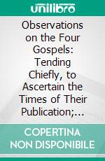 Observations on the Four Gospels: Tending Chiefly, to Ascertain the Times of Their Publication; And to Illustrate the Form and Manner of Their Composition. E-book. Formato PDF ebook di Henry Owen